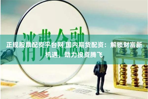 正规股票配资平台网 国内期货配资：解锁财富新机遇，助力投资腾飞