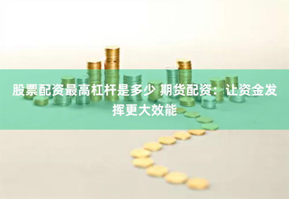 股票配资最高杠杆是多少 期货配资：让资金发挥更大效能