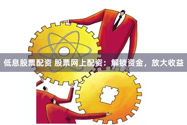 低息股票配资 股票网上配资：解锁资金，放大收益