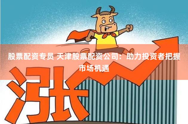 股票配资专员 天津股票配资公司：助力投资者把握市场机遇