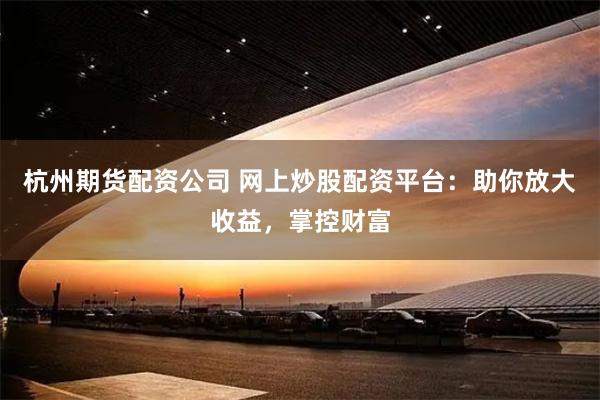 杭州期货配资公司 网上炒股配资平台：助你放大收益，掌控财富